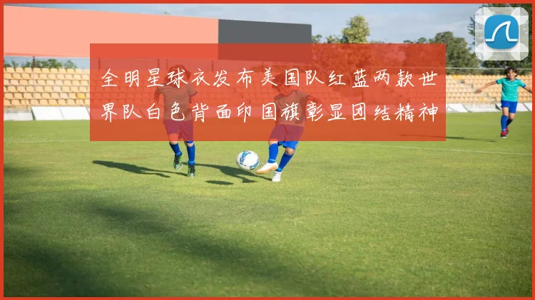 全明星球衣发布美国队红蓝两款世界队白色背面印国旗彰显团结精神