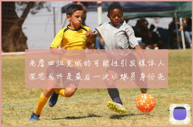 老詹回归克城的可能性引发媒体人深思或许是最后一次以球员身份亮相