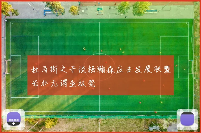 杜马斯之子谈杨瀚森应去发展联盟而非无谓坐板凳
