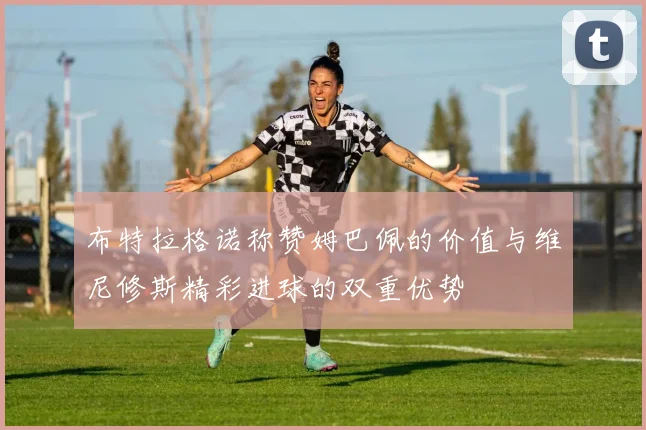 布特拉格诺称赞姆巴佩的价值与维尼修斯精彩进球的双重优势