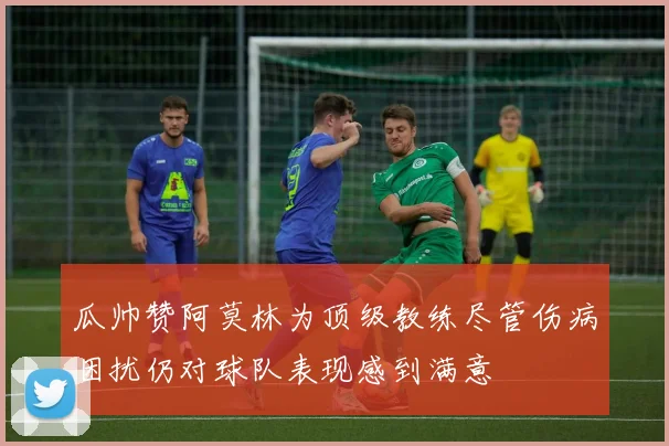 瓜帅赞阿莫林为顶级教练尽管伤病困扰仍对球队表现感到满意